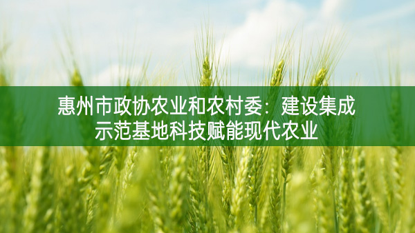 惠州市政協農業和農村委：建設集成示范基地科技賦能現代農業