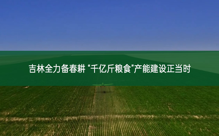 吉林全力備春耕 “千億斤糧食”產能建設正當時